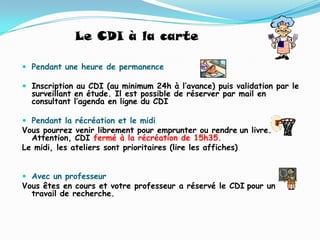 Le CDI à la carte

 Pendant une heure de permanence

 Inscription au CDI (au minimum 24h à l’avance) puis validation par le
  surveillant en étude. Il est possible de réserver par mail en
  consultant l’agenda en ligne du CDI

 Pendant la récréation et le midi
Vous pourrez venir librement pour emprunter ou rendre un livre.
  Attention, CDI fermé à la récréation de 15h35.
Le midi, les ateliers sont prioritaires (lire les affiches)


 Avec un professeur
Vous êtes en cours et votre professeur a réservé le CDI pour un
  travail de recherche.
 