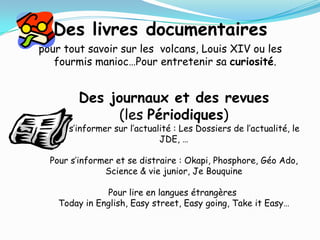 Des livres documentaires
pour tout savoir sur les volcans, Louis XIV ou les
   fourmis manioc…Pour entretenir sa curiosité.


        Des journaux et des revues
             (les Périodiques)
 Pour s’informer sur l’actualité : Les Dossiers de l’actualité, le
                             JDE, …

  Pour s’informer et se distraire : Okapi, Phosphore, Géo Ado,
               Science & vie junior, Je Bouquine

               Pour lire en langues étrangères
    Today in English, Easy street, Easy going, Take it Easy…
 