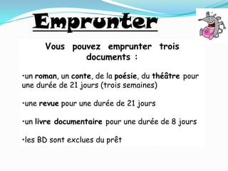 Emprunter
      Vous pouvez emprunter trois
              documents :

•un roman, un conte, de la poésie, du théâtre pour
une durée de 21 jours (trois semaines)

•une revue pour une durée de 21 jours

•un livre documentaire pour une durée de 8 jours

•les BD sont exclues du prêt
 