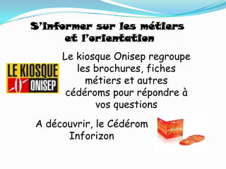 S’informer sur les métiers
      et l’orientation
     Le kiosque Onisep regroupe
        les brochures, fiches
          métiers et autres
      cédéroms pour répondre à
            vos questions
A découvrir, le Cédérom
      Inforizon
 