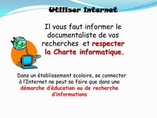 Utiliser internet

          Il vous faut informer le
           documentaliste de vos
         recherches et respecter
          la Charte informatique.


Dans un établissement scolaire, se connecter
à l’Internet ne peut se faire que dans une
 démarche d’éducation ou de recherche
              d’informations
 