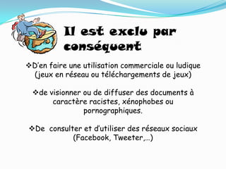Il est exclu par
          conséquent
D’en faire une utilisation commerciale ou ludique
 (jeux en réseau ou téléchargements de jeux)

 de visionner ou de diffuser des documents à
      caractère racistes, xénophobes ou
               pornographiques.

De consulter et d’utiliser des réseaux sociaux
           (Facebook, Tweeter,…)
 