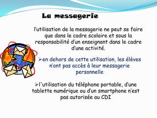 La messagerie
l’utilisation de la messagerie ne peut se faire
      que dans le cadre scolaire et sous la
 responsabilité d’un enseignant dans le cadre
                  d’une activité.

  en dehors de cette utilisation, les élèves
      n’ont pas accès à leur messagerie
                 personnelle

 l'utilisation du téléphone portable, d’une
tablette numérique ou d’un smartphone n’est
             pas autorisée au CDI
 