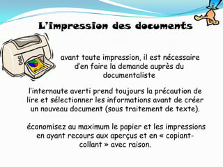L’impression des documents


         avant toute impression, il est nécessaire
             d’en faire la demande auprès du
                      documentaliste

 l’internaute averti prend toujours la précaution de
lire et sélectionner les informations avant de créer
  un nouveau document (sous traitement de texte).

économisez au maximum le papier et les impressions
  en ayant recours aux aperçus et en « copiant-
              collant » avec raison.
 
