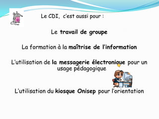 Le CDI, c’est aussi pour :


               Le travail de groupe

   La formation à la maîtrise de l’information

L’utilisation de la messagerie électronique pour un
                   usage pédagogique


 L’utilisation du kiosque Onisep pour l’orientation
 