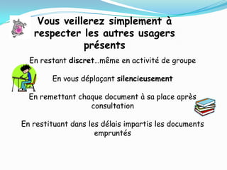 Vous veillerez simplement à
   respecter les autres usagers
              présents
  En restant discret…même en activité de groupe

        En vous déplaçant silencieusement

  En remettant chaque document à sa place après
                  consultation

En restituant dans les délais impartis les documents
                     empruntés
 