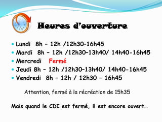 Heures d’ouverture

 Lundi 8h – 12h /12h30–16h45
 Mardi 8h – 12h /12h30–13h40/ 14h40-16h45
 Mercredi   Fermé
 Jeudi 8h – 12h /12h30–13h40/ 14h40-16h45
 Vendredi 8h – 12h / 12h30 – 16h45

    Attention, fermé à la récréation de 15h35

Mais quand le CDI est fermé, il est encore ouvert…
 