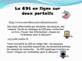 Le CDI en ligne sur
          deux portails

 http://www.netvibes.com/cdisaintmartin
Des sites sélectionnés par discipline, des astuces, des
conseils, l’accès au catalogue du CDI pour rechercher
   un livre, trouver des informations…cliquez sur
              l’ordinateur pour le découvrir
0371328t.esidoc.fr
Toute l’actualité du CDI en temps réel : les nouveaux
magazines, les nouvelles acquisitions, les animations prévues,
les conseils de recherche…. Un CDI numérique à mettre en
favori ! Cliquez sur l’ordinateur pour le découvrir
 