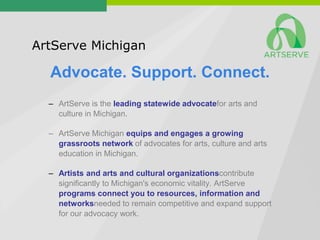 ArtServe Michigan

  Advocate. Support. Connect.
  – ArtServe is the leading statewide advocatefor arts and
    culture in Michigan.

  – ArtServe Michigan equips and engages a growing
    grassroots network of advocates for arts, culture and arts
    education in Michigan.

  – Artists and arts and cultural organizationscontribute
    significantly to Michigan's economic vitality. ArtServe
    programs connect you to resources, information and
    networksneeded to remain competitive and expand support
    for our advocacy work.
 