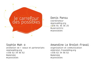 Denis Pansu
coordinateur
dpansu@ﬁng.org
+336 81 36 36 25
#usercentric
@cpossibles
Amandine Le Brelot-Fraval
organisation et communication
alebrelot-fraval@ﬁng.org
+336 62 34 96 62
#amenoke
@cpossibles
Sophie Mahéo
animation de réseaux et partenariats
smaheo@ﬁng.org
+336 62 34 96 62
#amenoke
@cpossibles
 