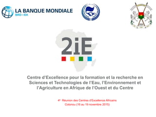 Centre d’Excellence pour la formation et la recherche en
Sciences et Technologies de l’Eau, l’Environnement et
l’Agriculture en Afrique de l’Ouest et du Centre
4e Réunion des Centres d’Excellence Africains
Cotonou (16 au 19 novembre 2015)
 