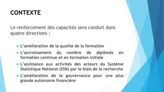 CONTEXTE
Le renforcement des capacités sera conduit dans
quatre directions :
 L’amélioration de la qualité de la formation
 L’accroissement du nombre de diplômés en
formation continue et en formation initiale
 L’assistance aux activités des acteurs du Système
Statistique National (SSN) par le biais de la recherche
 L’amélioration de la gouvernance pour une plus
grande autonomie financière
7
 