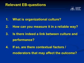 1. What is organizational culture?
2. How can you measure it in a reliable way?
3. Is there indeed a link between culture and
performance?
4. If so, are there contextual factors /
moderators that may affect the outcome?
Relevant EB-questions
 
