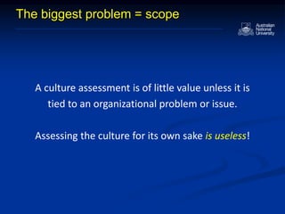 The biggest problem = scope
A culture assessment is of little value unless it is
tied to an organizational problem or issue.
Assessing the culture for its own sake is useless!
 