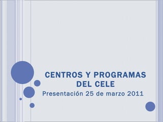 CENTROS Y PROGRAMAS DEL CELE Presentación 25 de marzo 2011 