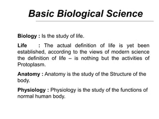 Basic Biological Science
Biology : Is the study of life.
Life : The actual definition of life is yet been
established, according to the views of modern science
the definition of life – is nothing but the activities of
Protoplasm.
Anatomy : Anatomy is the study of the Structure of the
body.
Physiology : Physiology is the study of the functions of
normal human body.
 