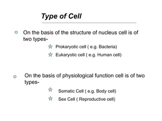 Type of Cell
On the basis of the structure of nucleus cell is of
two types-
Prokaryotic cell ( e.g. Bacteria)
Eukaryotic cell ( e.g. Human cell)
On the basis of physiological function cell is of two
types-
Somatic Cell ( e.g. Body cell)
Sex Cell ( Reproductive cell)
 