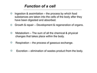 Function of a cell
Ingestion & assimilation – the process by which food
substances are taken into the cells of the body after they
have been digested and absorbed.
Growth & repair – Development & regeneration of organs.
Metabolism – The sum of all the chemical & physical
changes that takes place within the body.
Respiration – the process of gaseous exchange.
Excretion – elimination of wastes product from the body.
 