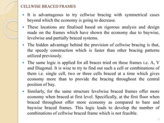 CELLWISE BRACED FRAMES
 It is advantageous to try cellwise bracing with symmetrical cases
beyond which the economy is going to decrease.
 These locations are finalised based on rigorous analysis and design
made on the frames which have shown the economy due to baywise,
levelwise and partially braced systems.
 The hidden advantage behind the provision of cellwise bracing is that,
the speedy construction which is faster than other bracing patterns
utilized previously.
 The same logic is applied for all braces tried on these frames i.e. A, V
and Diagonal. It is wise to try to find out such a cell or combinations of
them i.e. single cell, two or three cells braced at a time which gives
economy more than to provide the bracing throughout the central
position of bay.
 Similarly, for the same structure levelwise braced frames offer more
economy when braced at first level. Specifically, at the first floor when
braced throughout offer more economy as compared to bare and
baywise braced frames. This logic leads to develop the number of
combinations of cellwise braced frame which is not feasible.
12
 