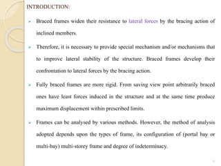 INTRODUCTION:
 Braced frames widen their resistance to lateral forces by the bracing action of
inclined members.
 Therefore, it is necessary to provide special mechanism and/or mechanisms that
to improve lateral stability of the structure. Braced frames develop their
confrontation to lateral forces by the bracing action.
 Fully braced frames are more rigid. From saving view point arbitrarily braced
ones have least forces induced in the structure and at the same time produce
maximum displacement within prescribed limits.
 Frames can be analysed by various methods. However, the method of analysis
adopted depends upon the types of frame, its configuration of (portal bay or
multi-bay) multi-storey frame and degree of indeterminacy.
6
 