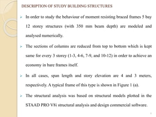  In order to study the behaviour of moment resisting braced frames 5 bay
12 storey structures (with 350 mm beam depth) are modeled and
analysed numerically.
 The sections of columns are reduced from top to bottom which is kept
same for every 3 storey (1-3, 4-6, 7-9, and 10-12) in order to achieve an
economy in bare frames itself.
 In all cases, span length and story elevation are 4 and 3 meters,
respectively. A typical frame of this type is shown in Figure 1 (a).
 The structural analysis was based on structural models plotted in the
STAAD PRO V8i structural analysis and design commercial software.
9
DESCRIPTION OF STUDY BUILDING STRUCTURES
 