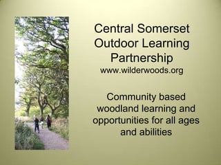 Central Somerset
Outdoor Learning
  Partnership
 www.wilderwoods.org


   Community based
 woodland learning and
opportunities for all ages
      and abilities
 