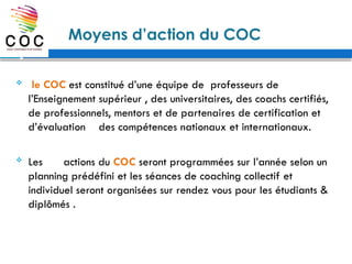 Moyens d’action du COC
 le COC est constitué d’une équipe de professeurs de
l’Enseignement supérieur , des universitaires, des coachs certifiés,
de professionnels, mentors et de partenaires de certification et
d’évaluation des compétences nationaux et internationaux.
 Les actions du COC seront programmées sur l’année selon un
planning prédéfini et les séances de coaching collectif et
individuel seront organisées sur rendez vous pour les étudiants &
diplômés .
 