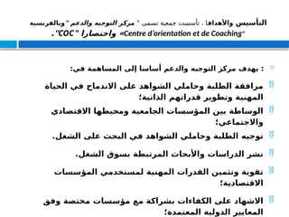 ‫التأسيس‬
‫واألهداف‬
" ‫تسمى‬ ‫جمعية‬ ‫تأسست‬ ، ‫ا‬
" ‫والدعم‬ ‫التوجيه‬ ‫مركز‬
‫وبالفرنسية‬
"
Centre d’orientation et de Coaching
" ‫واختصارا‬ »
COC
."

:‫في‬ ‫المساهمة‬ ‫إلى‬ ‫أساسا‬ ‫والدعم‬ ‫التوجيه‬ ‫مركز‬ ‫يهدف‬ :

‫الحياة‬ ‫في‬ ‫االندماج‬ ‫على‬ ‫الشواهد‬ ‫وحاملي‬ ‫الطلبة‬ ‫مرافقة‬
‫الذاتية؛‬ ‫قدراتهم‬ ‫وتطوير‬ ‫المهنية‬

‫االقتصادي‬ ‫ومحيطها‬ ‫الجامعية‬ ‫المؤسسات‬ ‫بين‬ ‫الوساطة‬
‫واالجتماعي؛‬

‫توجيه‬
.‫الشغل‬ ‫على‬ ‫البحث‬ ‫في‬ ‫الشواهد‬ ‫وحاملي‬ ‫الطلبة‬

.‫الشغل‬ ‫بسوق‬ ‫المرتبطة‬ ‫واألبحاث‬ ‫الدراسات‬ ‫نشر‬

‫المؤسسات‬ ‫لمستخدمي‬ ‫المهنية‬ ‫القدرات‬ ‫وتثمين‬ ‫تقوية‬
‫االقتصادية؛‬

‫وفق‬ ‫مختصة‬ ‫مؤسسات‬ ‫مع‬ ‫بشراكة‬ ‫الكفاءات‬ ‫على‬ ‫االشهاد‬
‫المعتمدة؛‬ ‫الدولية‬ ‫المعايير‬
 