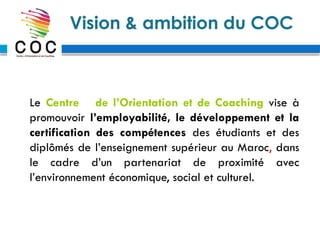 Vision & ambition du COC
Le Centre de l’Orientation et de Coaching vise à
promouvoir l’employabilité, le développement et la
certification des compétences des étudiants et des
diplômés de l’enseignement supérieur au Maroc, dans
le cadre d’un partenariat de proximité avec
l’environnement économique, social et culturel.
 