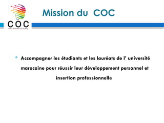 Mission du COC
 Accompagner les étudiants et les lauréats de l’ université
marocaine pour réussir leur développement personnel et
insertion professionnelle
 