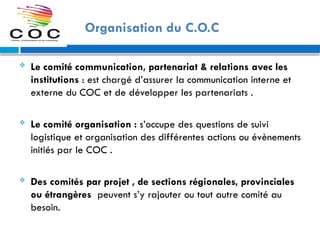 Organisation du C.O.C
 Le comité communication, partenariat & relations avec les
institutions : est chargé d’assurer la communication interne et
externe du COC et de développer les partenariats .
 Le comité organisation : s’occupe des questions de suivi
logistique et organisation des différentes actions ou évènements
initiés par le COC .
 Des comités par projet , de sections régionales, provinciales
ou étrangères peuvent s’y rajouter ou tout autre comité au
besoin.
 