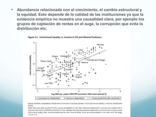  Abundancia relacionada con el crecimiento, el cambio estructural y
la equidad. Esto depende de la calidad de las instituciones ya que la
evidencia empírica no muestra una causalidad clara, por ejemplo los
grupos de captación de rentas en el auge, la corrupción que evita la
distribución etc.
 