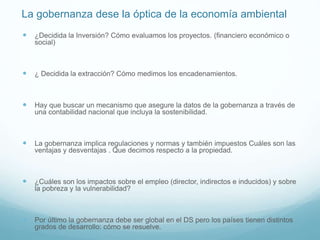 La gobernanza dese la óptica de la economía ambiental
 ¿Decidida la Inversión? Cómo evaluamos los proyectos. (financiero económico o
social)
 ¿ Decidida la extracción? Cómo medimos los encadenamientos.
 Hay que buscar un mecanismo que asegure la datos de la gobernanza a través de
una contabilidad nacional que incluya la sostenibilidad.
 La gobernanza implica regulaciones y normas y también impuestos Cuáles son las
ventajas y desventajas . Que decimos respecto a la propiedad.
 ¿Cuáles son los impactos sobre el empleo (director, indirectos e inducidos) y sobre
la pobreza y la vulnerabilidad?
 Por último la gobernanza debe ser global en el DS pero los países tienen distintos
grados de desarrollo: cómo se resuelve.
 