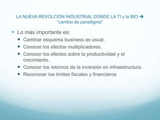 LA NUEVA REVOLCIÓN INDUSTRIAL DONDE LA TI y la BIO 
“cambio de paradigma”
 Lo más importante es:
 Cambiar esquema business as usual.
 Conocer los efectos multiplicadores.
 Conocer los efectos sobre la productividad y el
crecimiento.
 Conocer los retornos de la inversión en infraestructura.
 Reconocer los límites fiscales y financieros
 