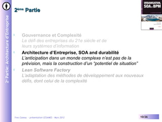 2ème Partie
2e Partie: Architecture d’Entreprise




                                       l         Gouvernance et Complexité
                                                 Le défi des entreprises du 21e siècle et de
                                                 leurs systèmes d’information
                                       l         Architecture d’Entreprise, SOA and durabilité
                                                 L’anticipation dans un monde complexe n’est pas de la
                                                 prévision, mais la construction d’un “potentiel de situation”
                                       l         Lean Software Factory
                                                 L’adaptation des méthodes de développement aux nouveaux
                                                 défis, dont celui de la complexité




                                           Yves Caseau - présentation CESAMES – Mars 2012                   10/26
 
