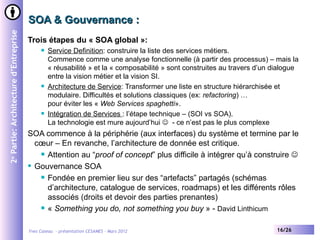 SOA & Gouvernance :
2e Partie: Architecture d’Entreprise


                                       Trois étapes du « SOA global »:
                                               Service Definition: construire la liste des services métiers.
                                                Commence comme une analyse fonctionnelle (à partir des processus) – mais la
                                                « réusabilité » et la « composabilité » sont construites au travers d’un dialogue
                                                entre la vision métier et la vision SI.
                                               Architecture de Service: Transformer une liste en structure hiérarchisée et
                                                modulaire. Difficultés et solutions classiques (ex: refactoring) …
                                                pour éviter les « Web Services spaghetti».
                                               Intégration de Services : l’étape technique – (SOI vs SOA).
                                                La technologie est mure aujourd’hui  - ce n’est pas le plus complexe
                                       SOA commence à la périphérie (aux interfaces) du système et termine par le
                                         cœur – En revanche, l’architecture de donnée est critique.
                                           Attention au “proof of concept” plus difficile à intégrer qu’à construire 

                                        Gouvernance SOA

                                           Fondée en premier lieu sur des “artefacts” partagés (schémas

                                            d’architecture, catalogue de services, roadmaps) et les différents rôles
                                            associés (droits et devoir des parties prenantes)
                                           « Something you do, not something you buy » - David Linthicum



                                       Yves Caseau - présentation CESAMES – Mars 2012                                     16/26
 