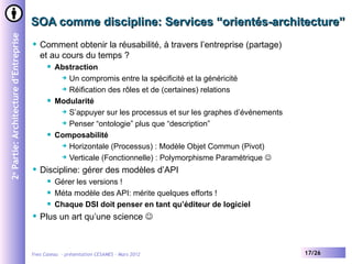 SOA comme discipline: Services “orientés-architecture”
2e Partie: Architecture d’Entreprise


                                          Comment obtenir la réusabilité, à travers l’entreprise (partage)
                                           et au cours du temps ?
                                                Abstraction
                                                   Un compromis entre la spécificité et la généricité

                                                   Réification des rôles et de (certaines) relations

                                                Modularité
                                                   S’appuyer sur les processus et sur les graphes d’événements

                                                   Penser “ontologie” plus que “description”

                                                Composabilité
                                                   Horizontale (Processus) : Modèle Objet Commun (Pivot)

                                                   Verticale (Fonctionnelle) : Polymorphisme Paramétrique 

                                          Discipline: gérer des modèles d’API
                                                Gérer les versions !
                                                Méta modèle des API: mérite quelques efforts !
                                                Chaque DSI doit penser en tant qu’éditeur de logiciel
                                          Plus un art qu’une science 



                                       Yves Caseau - présentation CESAMES – Mars 2012                             17/26
 