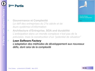 3ème Partie
3e Partie: Lean Software Factory




                                   l         Gouvernance et Complexité
                                             Le défi des entreprises du 21e siècle et de
                                             leurs systèmes d’information
                                   l         Architecture d’Entreprise, SOA and durabilité
                                             L’anticipation dans un monde complexe n’est pas de la
                                             prévision, mais la construction d’un “potentiel de situation”
                                   l         Lean Software Factory
                                             L’adaptation des méthodes de développement aux nouveaux
                                             défis, dont celui de la complexité




                                       Yves Caseau - présentation CESAMES – Mars 2012                   18/26
 