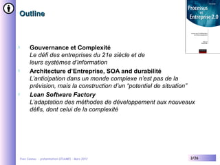 Outline



l         Gouvernance et Complexité
          Le défi des entreprises du 21e siècle et de
          leurs systèmes d’information
l         Architecture d’Entreprise, SOA and durabilité
          L’anticipation dans un monde complexe n’est pas de la
          prévision, mais la construction d’un “potentiel de situation”
l         Lean Software Factory
          L’adaptation des méthodes de développement aux nouveaux
          défis, dont celui de la complexité




    Yves Caseau - présentation CESAMES – Mars 2012                   2/26
 