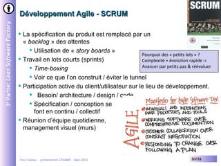 Développement Agile - SCRUM
3e Partie: Lean Software Factory



                                      La spécification du produit est remplacé par un
                                       « backlog » des attentes
                                          Utilisation de « story boards »
                                                                                       Pourquoi des « petits lots » ?
                                      Travail en lots courts (sprints)                Complexité + évolution rapide ⇒
                                          Time-boxing                                 Avancer par petits pas & réévaluer

                                          Voir ce que l’on construit / éviter le tunnel

                                      Participation active du client/utilisateur sur le lieu de développement.
                                          Besoin/ architecture / design / code

                                          Spécification / conception se

                                           font en continu / collectif
                                      Réunion d’équipe quotidienne,
                                       management visuel (murs)




                                   Yves Caseau - présentation CESAMES – Mars 2012                               20/26
 