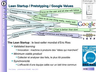Lean Startup / Pretotyping / Google Values
                                                                                                           all else will follow
3e Partie: Lean Software Factory

                                       Innovator
                                                 s     beat idea
                                                                 s                   Focus on the user and

                                     Build                                  It’s best t
                                          in   g be                                       o do one t
                                                   ats t                                            hing reall
                                                        alkin                                                  y, reall
                                                                  g                                                    y well
                                                            committees
                                           Commitment beats
                                                                                                      Fast is better than slow
                                                          nion
                                                 ea ts opi                          Rough Consensus
                                           Data b                                                   and Working Cod
                                                                                                                   e


                                   The Lean Startup : le best-seller mondial d’Eric Ries
                                      Validated learning

                                                 Innovation : machine à produire des “idées qui marchent”
                                          Minimum viable product
                                                 Collecter et analyser des faits, le plus tôt possible
                                          Synchronicité
                                                 L’efficacité d’une équipe calée sur un takt time commun
                                   Yves Caseau - présentation CESAMES – Mars 2012                                                 22/26
 