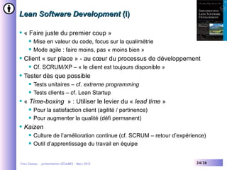 Lean Software Development (I)

   « Faire juste du premier coup »
        Mise en valeur du code, focus sur la qualimétrie
        Mode agile : faire moins, pas « moins bien »
   Client « sur place » - au cœur du processus de développement
        Cf. SCRUM/XP – « le client est toujours disponible »
   Tester dès que possible
        Tests unitaires – cf. extreme programming
        Tests clients – cf. Lean Startup
   « Time-boxing » : Utiliser le levier du « lead time »
        Pour la satisfaction client (agilité / pertinence)
        Pour augmenter la qualité (défi permanent)
   Kaizen
        Culture de l’amélioration continue (cf. SCRUM – retour d’expérience)
        Outil d’apprentissage du travail en équipe


Yves Caseau - présentation CESAMES – Mars 2012                           24/26
 
