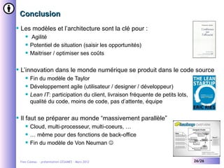 Conclusion
   Les modèles et l’architecture sont la clé pour :
          Agilité
          Potentiel de situation (saisir les opportunités)
          Maitriser / optimiser ses coûts

   L’innovation dans le monde numérique se produit dans le code source
          Fin du modèle de Taylor
          Développement agile (utilisateur / designer / développeur)
          Lean IT: participation du client, livraison fréquente de petits lots,
           qualité du code, moins de code, pas d’attente, équipe

   Il faut se préparer au monde “massivement parallèle”
          Cloud, multi-processeur, multi-coeurs, …
          … même pour des fonctions de back-office
          Fin du modèle de Von Neuman 


    Yves Caseau - présentation CESAMES – Mars 2012                                 26/26
 