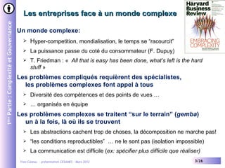 Les entreprises face à un monde complexe
1ère Partie : Complexité et Gouvernance


                                          Un monde complexe:
                                                Hyper-competition, mondialisation, le temps se “racourcit”
                                                La puissance passe du coté du consommateur (F. Dupuy)
                                                T. Friedman : « All that is easy has been done, what’s left is the hard
                                                 stuff »
                                          Les problèmes compliqués requièrent des spécialistes,
                                            les problèmes complexes font appel à tous
                                                Diversité des compétences et des points de vues …
                                                … organisés en équipe
                                          Les problèmes complexes se traitent “sur le terrain” (gemba)
                                            un à la fois, là où ils se trouvent
                                                Les abstractions cachent trop de choses, la décomposition ne marche pas!
                                                “les conditions reproductibles” … ne le sont pas (isolation impossible)
                                                La communication est difficile (ex: spécifier plus difficile que réaliser)
                                           Yves Caseau - présentation CESAMES – Mars 2012                               3/26
 