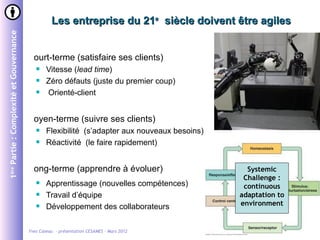 Les entreprise du 21e siècle doivent être agiles
1ère Partie : Complexité et Gouvernance




                                            ourt-terme (satisfaire ses clients)
                                                 Vitesse (lead time)
                                                 Zéro défauts (juste du premier coup)
                                                 Orienté-client


                                            oyen-terme (suivre ses clients)
                                                 Flexibilité (s’adapter aux nouveaux besoins)
                                                 Réactivité (le faire rapidement)


                                            ong-terme (apprendre à évoluer)                        Systemic
                                                                                                  Challenge :
                                                 Apprentissage (nouvelles compétences)           continuous
                                                 Travail d’équipe                               adaptation to
                                                 Développement des collaborateurs               environment


                                          Yves Caseau - présentation CESAMES – Mars 2012                   4/26
 