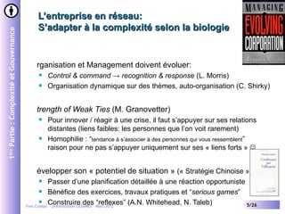 L’entreprise en réseau:
                                              S’adapter à la complexité selon la biologie
1ère Partie : Complexité et Gouvernance




                                             rganisation et Management doivent évoluer:
                                                 Control & command → recognition & response (L. Morris)
                                                 Organisation dynamique sur des thèmes, auto-organisation (C. Shirky)


                                             trength of Weak Ties (M. Granovetter)
                                                 Pour innover / réagir à une crise, il faut s’appuyer sur ses relations
                                                  distantes (liens faibles: les personnes que l’on voit rarement)
                                                 Homophilie : “tendance à s’associer à des personnes qui vous ressemblent”
                                                  raison pour ne pas s’appuyer uniquement sur ses « liens forts » 


                                             évelopper son « potentiel de situation » (« Stratégie Chinoise » )
                                                    Passer d’une planification détaillée à une réaction opportuniste
                                                  Bénéfice des exercices, travaux pratiques et “serious games”

                                                  Construire des “reflexes” (A.N. Whitehead, N. Taleb)
                                          Yves Caseau - présentation CESAMES – Mars 2012                              5/26
 