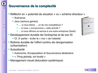 Gouvernance de la complexité
1ère Partie : Complexité et Gouvernance


                                             Réfléchir en « potentiel de situation » vs « schéma directeur »
                                                  Scénarios
                                                  Jeux (serious games)
                                                      … si nous étions … un de nos compétiteurs ?

                                                      … si nous « out-sourcions » cette activité ?
                                                      … si nous offrions ce service à une autre entreprise (SaaS)

                                             Développement durable de l’entreprise et de son SI
                                                  Cf. 2e partie – éviter le « mur » de l’obésité
                                             Rythme durable de l’effort continu de réorganisation
                                              (urbanisation)
                                             Subsidiarité
                                                  Autonomie, Encapsulation et Gouvernance déclarative
                                                  « Thing globally, act locally »
                                             Management visuel (éducation systémique)


                                          Yves Caseau - présentation CESAMES – Mars 2012                             9/26
 
