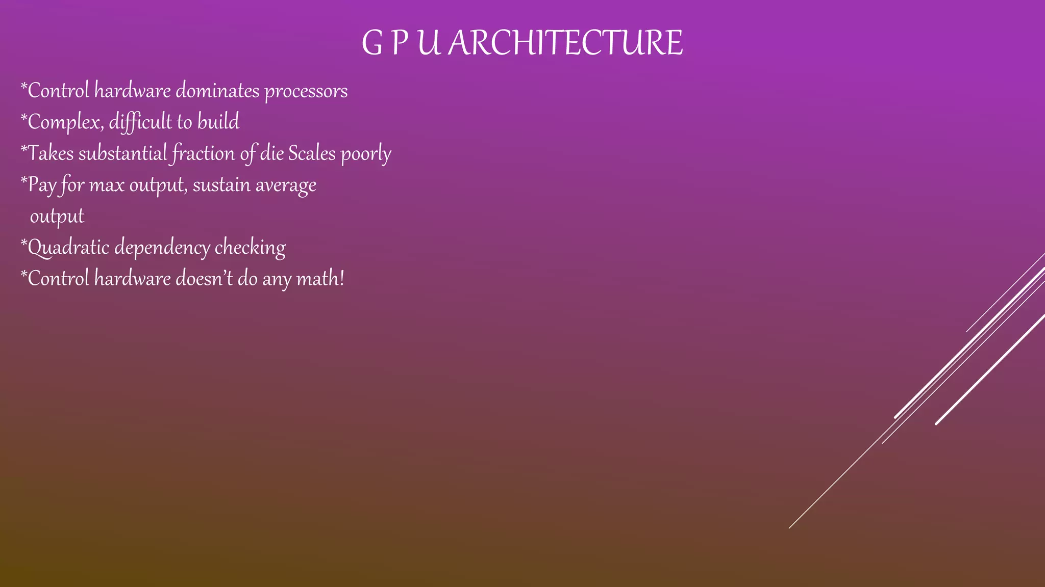 G P U ARCHITECTURE *Control hardware dominates processors *Complex, difficult to build *Takes substantial fraction of die Scales poorly *Pay for max output, sustain average output *Quadratic dependency checking *Control hardware doesn’t do any math! 