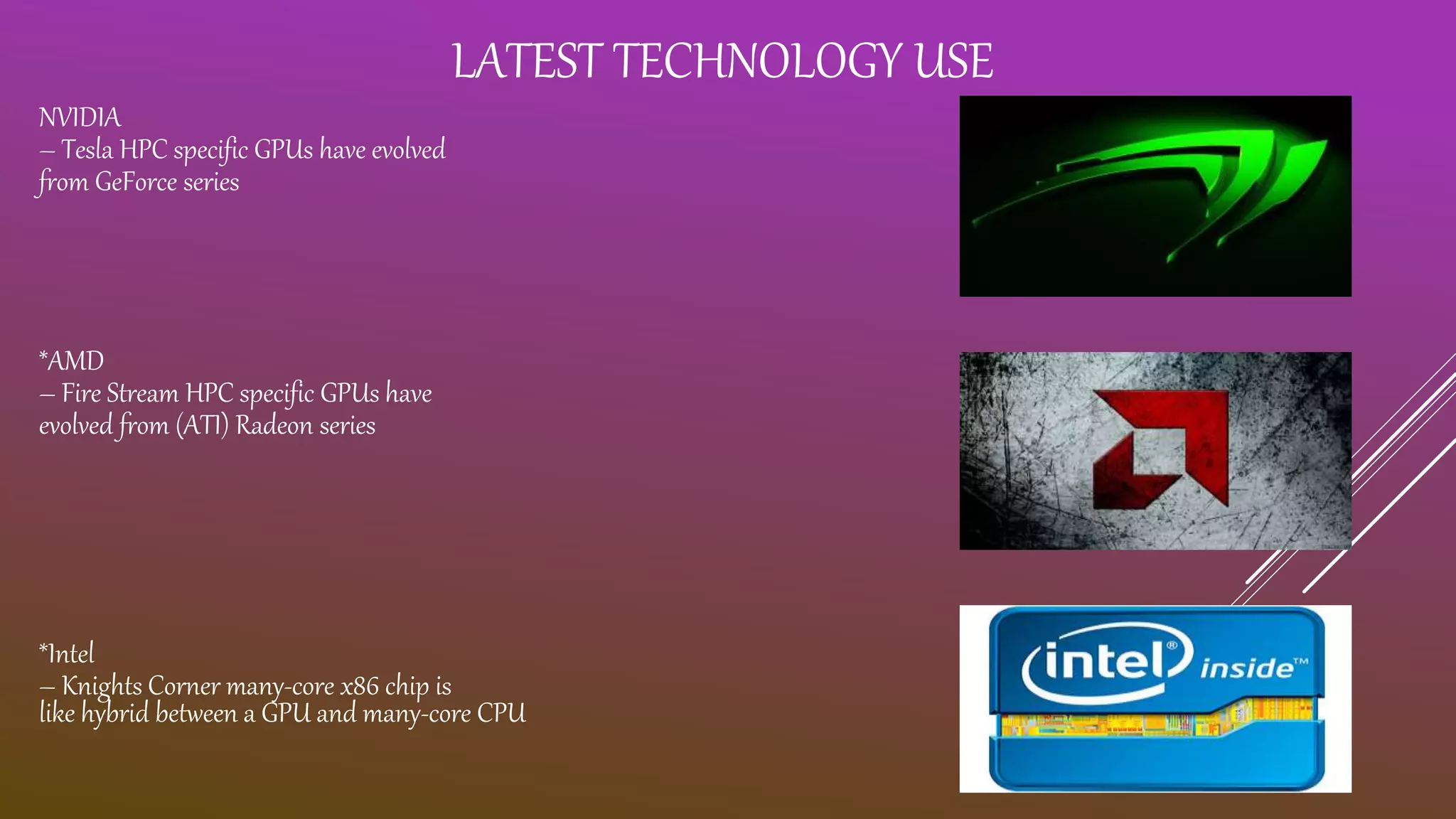 LATEST TECHNOLOGY USE NVIDIA – Tesla HPC specific GPUs have evolved from GeForce series *AMD – Fire Stream HPC specific GPUs have evolved from (ATI) Radeon series *Intel – Knights Corner many-core x86 chip is like hybrid between a GPU and many-core CPU 
