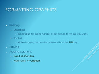 FORMATTING GRAPHICS
 Resizing
 Unscaled
 Simply drag the green handles of the picture to the size you want.
 Scaled
 While dragging the handles, press and hold the Shift key.
 Moving
 Adding captions
 Insert >> Caption
 Right-click >> Caption
 